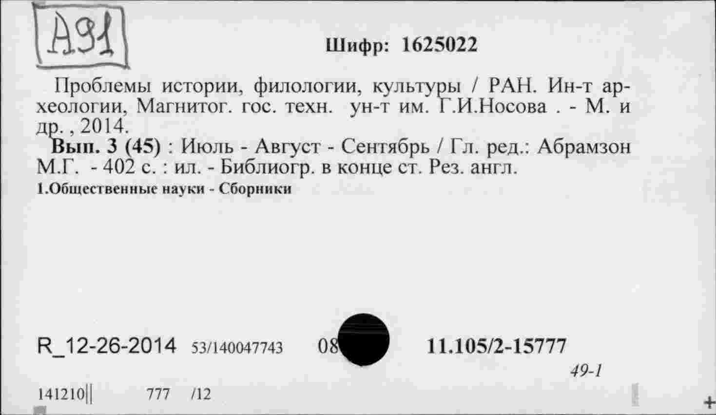 ﻿І АЗІ
Шифр: 1625022
Проблемы истории, филологии, культуры / РАН. Ин-т археологии, Магнитог. гос. техн, ун-т им. Г.И.Носова . - М. и др., 2014.
Вып. 3 (45) : Июль - Август - Сентябрь / Гл. ред.: Абрамзон М.Г. - 402 с. : ил. - Библиогр. в конце ст. Рез. англ.
ЦОбщественные науки - Сборники
R_12-26-2014 53/140047743
11.105/2-15777
49-1
141210Ц	777 /12